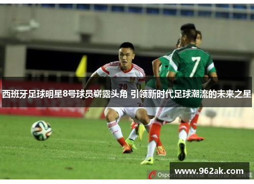 西班牙足球明星8号球员崭露头角 引领新时代足球潮流的未来之星