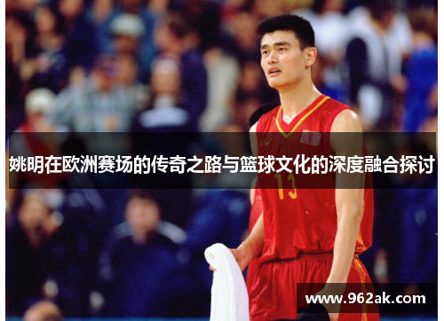 姚明在欧洲赛场的传奇之路与篮球文化的深度融合探讨