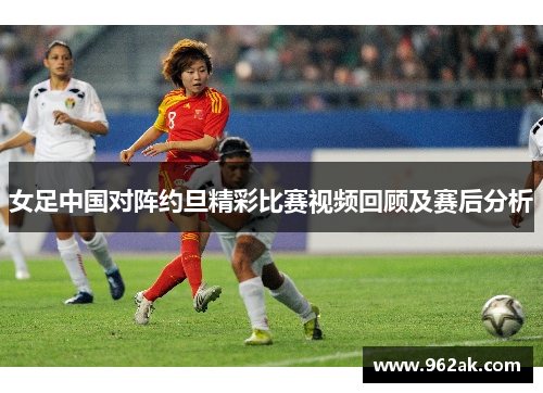 女足中国对阵约旦精彩比赛视频回顾及赛后分析