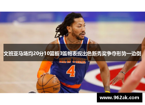 文班亚马场均20分10篮板3盖帽表现出色新秀奖争夺形势一边倒