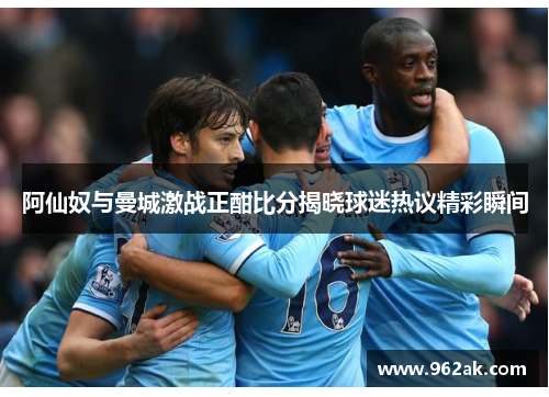 阿仙奴与曼城激战正酣比分揭晓球迷热议精彩瞬间